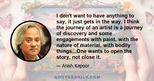 I don't want to have anything to say, it just gets in the way. I think the journey of an artist is a journey of discovery and some engagements with paint, with the nature of material, with bodily things...One wants to