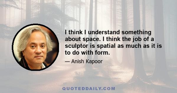 I think I understand something about space. I think the job of a sculptor is spatial as much as it is to do with form.