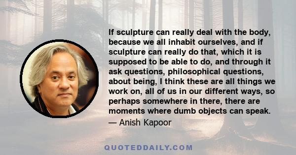 If sculpture can really deal with the body, because we all inhabit ourselves, and if sculpture can really do that, which it is supposed to be able to do, and through it ask questions, philosophical questions, about