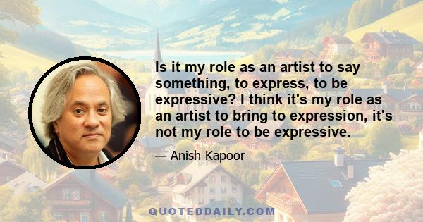 Is it my role as an artist to say something, to express, to be expressive? I think it's my role as an artist to bring to expression, it's not my role to be expressive.