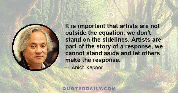 It is important that artists are not outside the equation, we don't stand on the sidelines. Artists are part of the story of a response, we cannot stand aside and let others make the response.