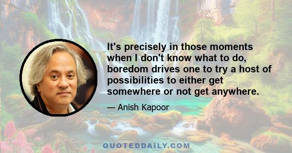 It's precisely in those moments when I don't know what to do, boredom drives one to try a host of possibilities to either get somewhere or not get anywhere.