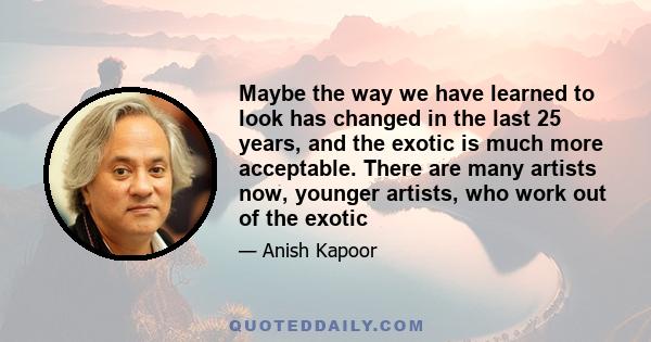 Maybe the way we have learned to look has changed in the last 25 years, and the exotic is much more acceptable. There are many artists now, younger artists, who work out of the exotic