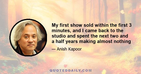 My first show sold within the first 3 minutes, and I came back to the studio and spent the next two and a half years making almost nothing