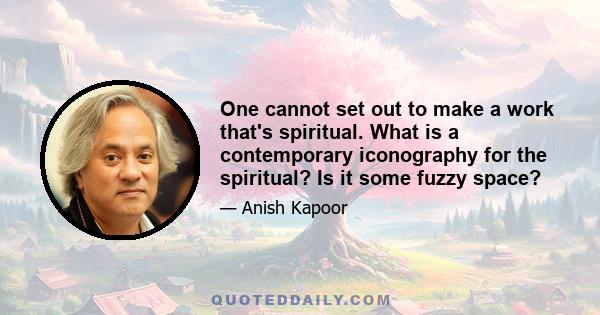 One cannot set out to make a work that's spiritual. What is a contemporary iconography for the spiritual? Is it some fuzzy space?