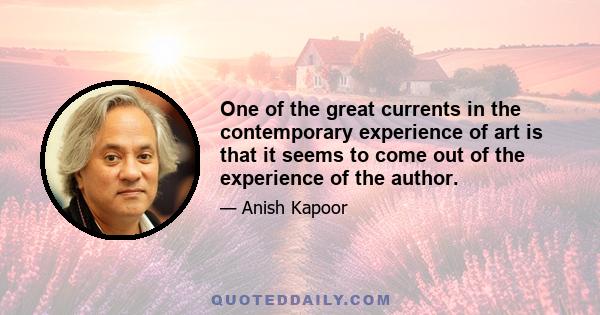 One of the great currents in the contemporary experience of art is that it seems to come out of the experience of the author.