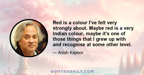 Red is a colour I've felt very strongly about. Maybe red is a very Indian colour, maybe it's one of those things that I grew up with and recognise at some other level.