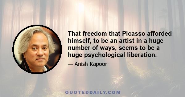 That freedom that Picasso afforded himself, to be an artist in a huge number of ways, seems to be a huge psychological liberation.