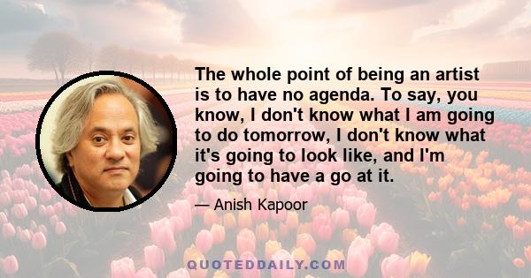 The whole point of being an artist is to have no agenda. To say, you know, I don't know what I am going to do tomorrow, I don't know what it's going to look like, and I'm going to have a go at it.