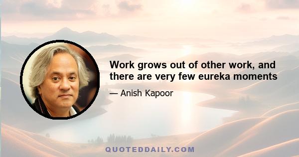 Work grows out of other work, and there are very few eureka moments