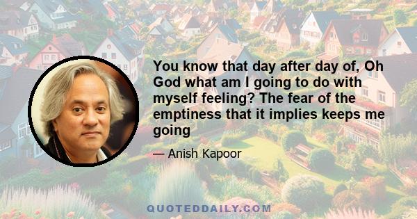 You know that day after day of, Oh God what am I going to do with myself feeling? The fear of the emptiness that it implies keeps me going