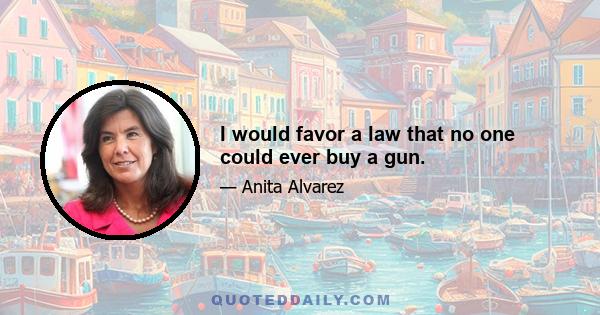 I would favor a law that no one could ever buy a gun.