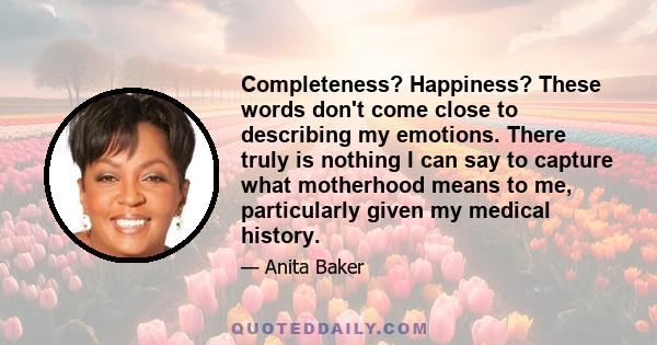 Completeness? Happiness? These words don't come close to describing my emotions. There truly is nothing I can say to capture what motherhood means to me, particularly given my medical history.