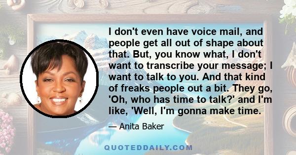 I don't even have voice mail, and people get all out of shape about that. But, you know what, I don't want to transcribe your message; I want to talk to you. And that kind of freaks people out a bit. They go, 'Oh, who