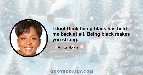 I dont think being black has held me back at all. Being black makes you strong.