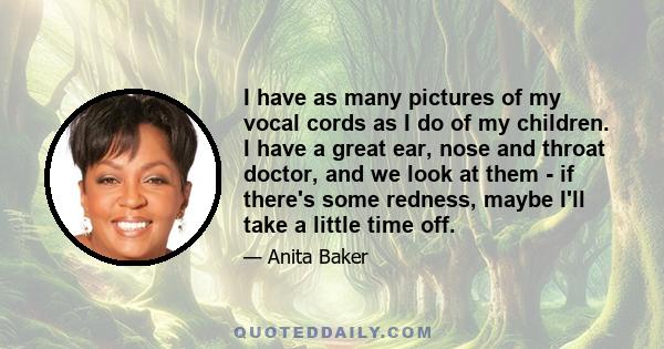 I have as many pictures of my vocal cords as I do of my children. I have a great ear, nose and throat doctor, and we look at them - if there's some redness, maybe I'll take a little time off.