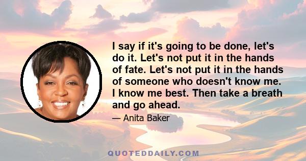 I say if it's going to be done, let's do it. Let's not put it in the hands of fate. Let's not put it in the hands of someone who doesn't know me. I know me best. Then take a breath and go ahead.