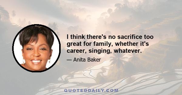 I think there's no sacrifice too great for family, whether it's career, singing, whatever.