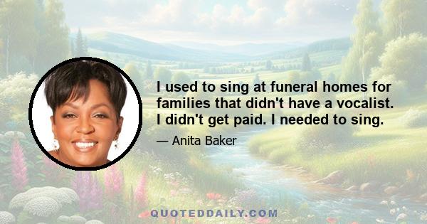 I used to sing at funeral homes for families that didn't have a vocalist. I didn't get paid. I needed to sing.