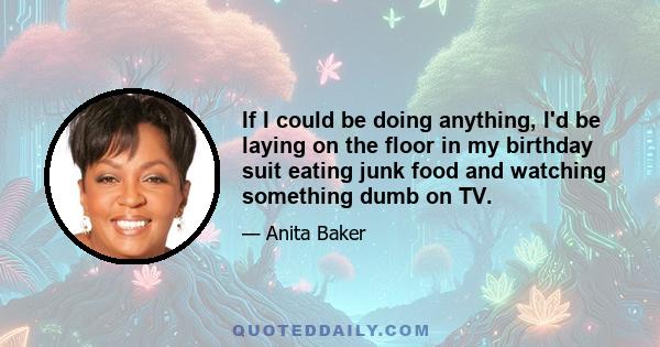 If I could be doing anything, I'd be laying on the floor in my birthday suit eating junk food and watching something dumb on TV.