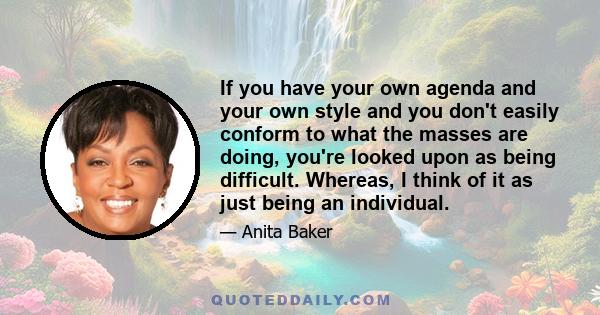 If you have your own agenda and your own style and you don't easily conform to what the masses are doing, you're looked upon as being difficult. Whereas, I think of it as just being an individual.