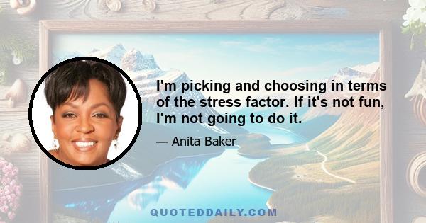 I'm picking and choosing in terms of the stress factor. If it's not fun, I'm not going to do it.