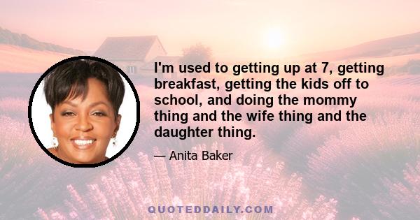 I'm used to getting up at 7, getting breakfast, getting the kids off to school, and doing the mommy thing and the wife thing and the daughter thing.