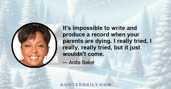 It's impossible to write and produce a record when your parents are dying. I really tried, I really, really tried, but it just wouldn't come.