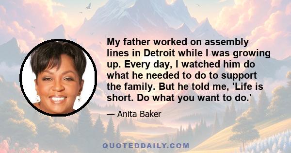 My father worked on assembly lines in Detroit while I was growing up. Every day, I watched him do what he needed to do to support the family. But he told me, 'Life is short. Do what you want to do.'