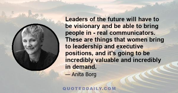 Leaders of the future will have to be visionary and be able to bring people in - real communicators. These are things that women bring to leadership and executive positions, and it's going to be incredibly valuable and