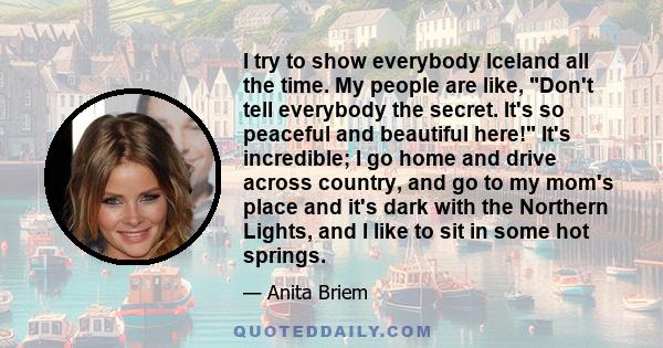 I try to show everybody Iceland all the time. My people are like, Don't tell everybody the secret. It's so peaceful and beautiful here! It's incredible; I go home and drive across country, and go to my mom's place and