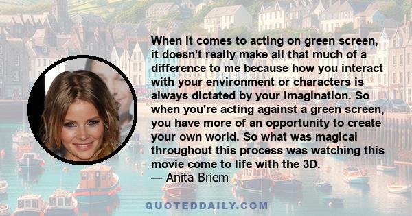 When it comes to acting on green screen, it doesn't really make all that much of a difference to me because how you interact with your environment or characters is always dictated by your imagination. So when you're