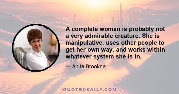 A complete woman is probably not a very admirable creature. She is manipulative, uses other people to get her own way, and works within whatever system she is in.