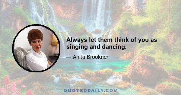 Always let them think of you as singing and dancing.