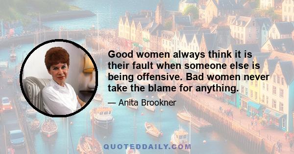 Good women always think it is their fault when someone else is being offensive. Bad women never take the blame for anything.