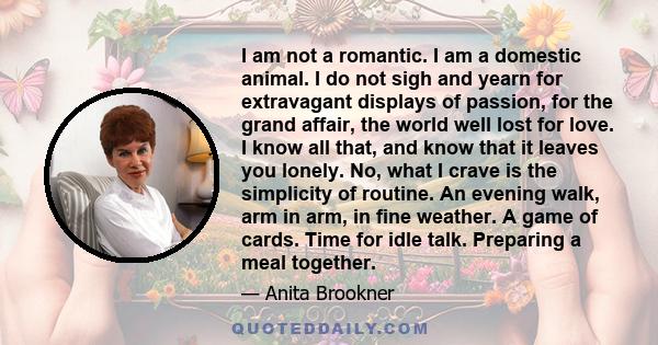 I am not a romantic. I am a domestic animal. I do not sigh and yearn for extravagant displays of passion, for the grand affair, the world well lost for love. I know all that, and know that it leaves you lonely. No, what 