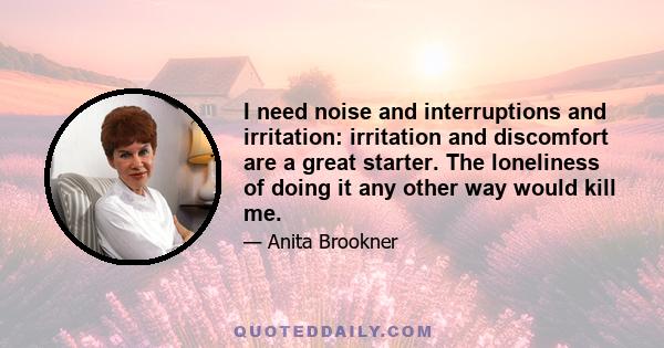 I need noise and interruptions and irritation: irritation and discomfort are a great starter. The loneliness of doing it any other way would kill me.