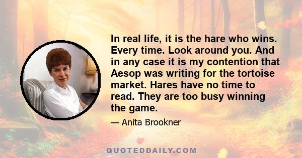 In real life, it is the hare who wins. Every time. Look around you. And in any case it is my contention that Aesop was writing for the tortoise market. Hares have no time to read. They are too busy winning the game.