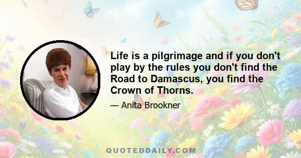 Life is a pilgrimage and if you don't play by the rules you don't find the Road to Damascus, you find the Crown of Thorns.