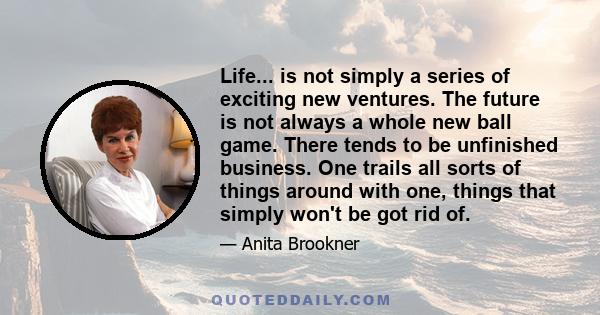 Life... is not simply a series of exciting new ventures. The future is not always a whole new ball game. There tends to be unfinished business. One trails all sorts of things around with one, things that simply won't be 