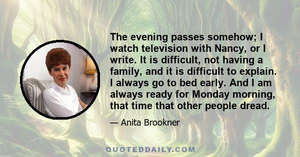 The evening passes somehow; I watch television with Nancy, or I write. It is difficult, not having a family, and it is difficult to explain. I always go to bed early. And I am always ready for Monday morning, that time