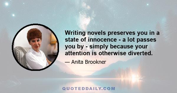 Writing novels preserves you in a state of innocence - a lot passes you by - simply because your attention is otherwise diverted.