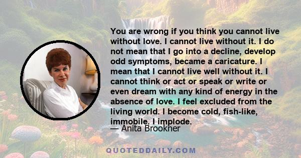 You are wrong if you think you cannot live without love. I cannot live without it. I do not mean that I go into a decline, develop odd symptoms, became a caricature. I mean that I cannot live well without it. I cannot