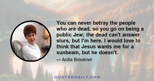 You can never betray the people who are dead, so you go on being a public Jew; the dead can't answer slurs, but I'm here. I would love to think that Jesus wants me for a sunbeam, but he doesn't.