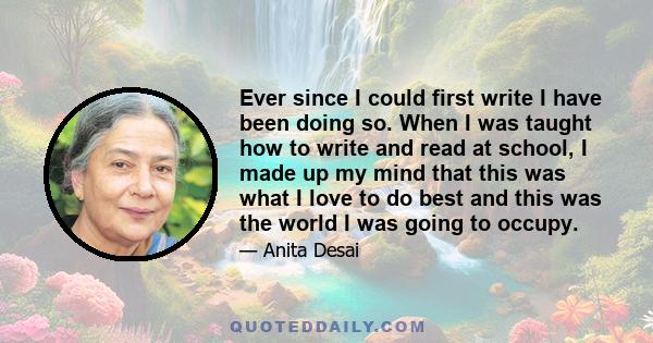 Ever since I could first write I have been doing so. When I was taught how to write and read at school, I made up my mind that this was what I love to do best and this was the world I was going to occupy.