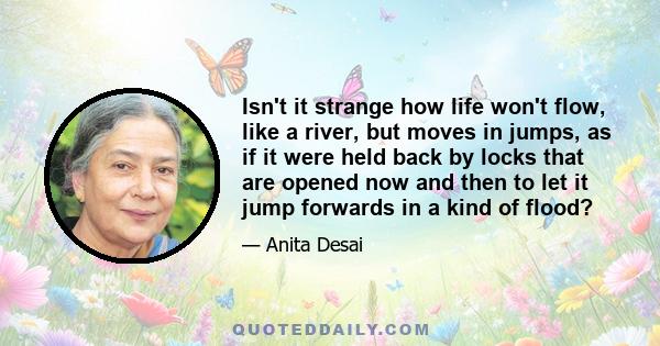 Isn't it strange how life won't flow, like a river, but moves in jumps, as if it were held back by locks that are opened now and then to let it jump forwards in a kind of flood?