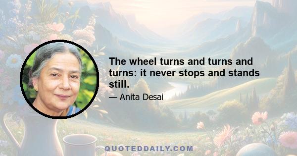 The wheel turns and turns and turns: it never stops and stands still.