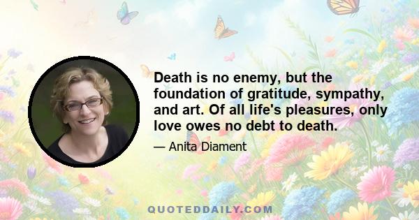 Death is no enemy, but the foundation of gratitude, sympathy, and art. Of all life's pleasures, only love owes no debt to death.