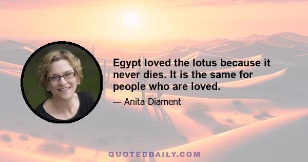 Egypt loved the lotus because it never dies. It is the same for people who are loved.