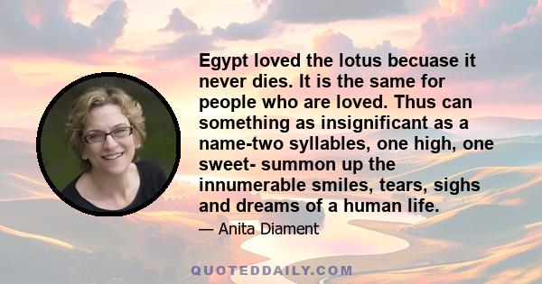 Egypt loved the lotus becuase it never dies. It is the same for people who are loved. Thus can something as insignificant as a name-two syllables, one high, one sweet- summon up the innumerable smiles, tears, sighs and